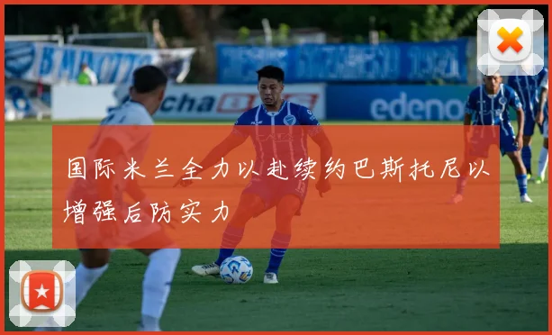 国际米兰全力以赴续约巴斯托尼以增强后防实力