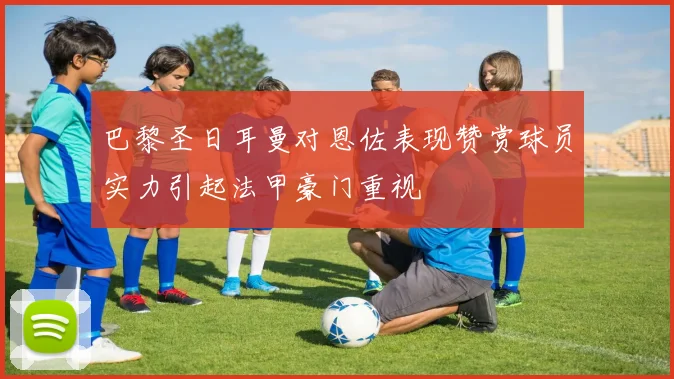 巴黎圣日耳曼对恩佐表现赞赏球员实力引起法甲豪门重视