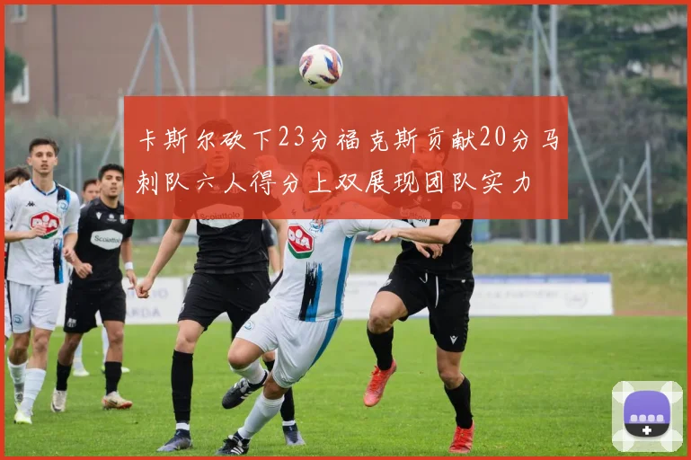 卡斯尔砍下23分福克斯贡献20分马刺队六人得分上双展现团队实力