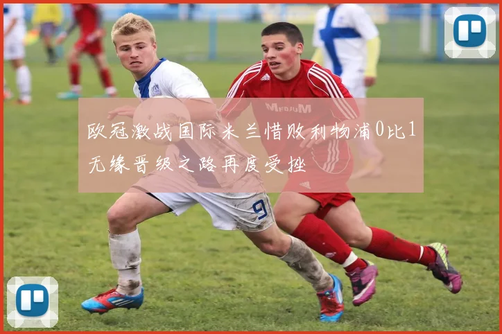 欧冠激战国际米兰惜败利物浦0比1无缘晋级之路再度受挫