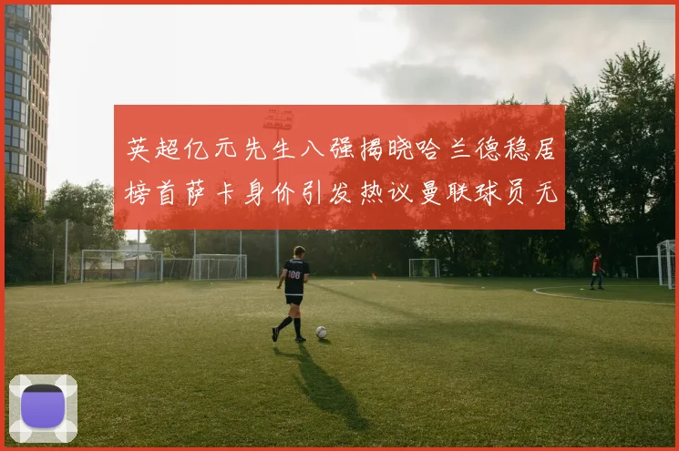 英超亿元先生八强揭晓哈兰德稳居榜首萨卡身价引发热议曼联球员无缘榜单