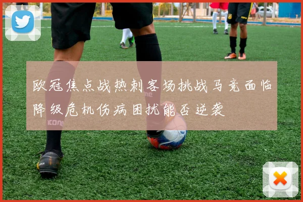 欧冠焦点战热刺客场挑战马竞面临降级危机伤病困扰能否逆袭